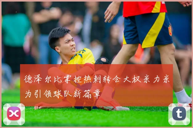 德泽尔比掌控热刺转会大权亲力亲为引领球队新篇章