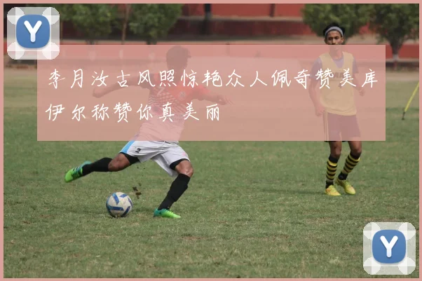 李月汝古风照惊艳众人佩奇赞美库伊尔称赞你真美丽