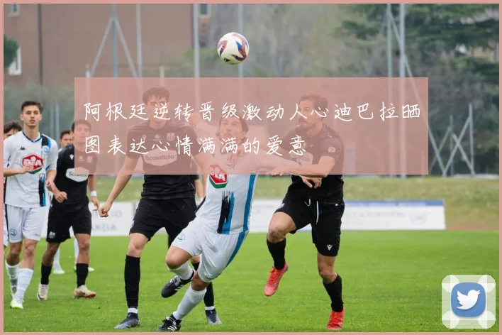 阿根廷逆转晋级激动人心迪巴拉晒图表达心情满满的爱意