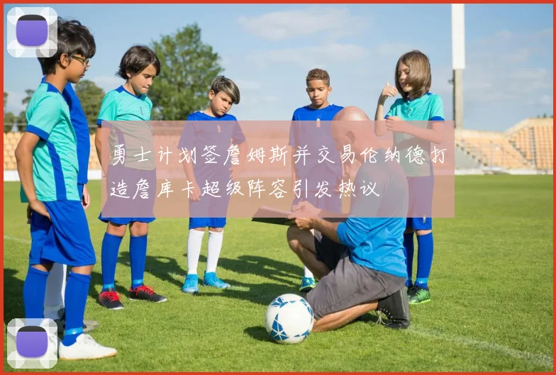 勇士计划签詹姆斯并交易伦纳德打造詹库卡超级阵容引发热议