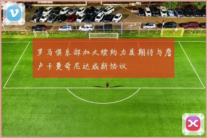 罗马俱乐部加大续约力度期待与詹卢卡曼奇尼达成新协议
