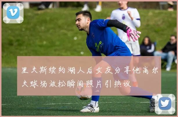 里夫斯续约湖人后女友分享他高尔夫球场放松瞬间照片引热议