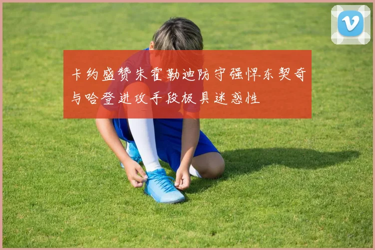 卡约盛赞朱霍勒迪防守强悍东契奇与哈登进攻手段极具迷惑性
