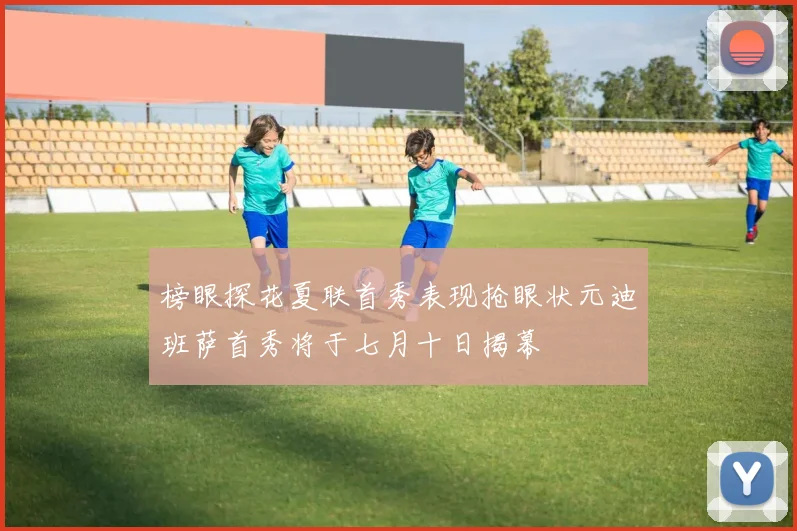 榜眼探花夏联首秀表现抢眼状元迪班萨首秀将于七月十日揭幕