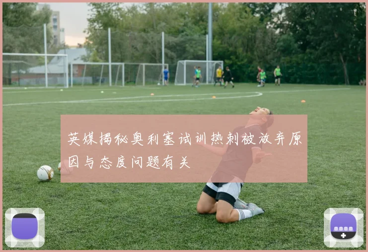 英媒揭秘奥利塞试训热刺被放弃原因与态度问题有关