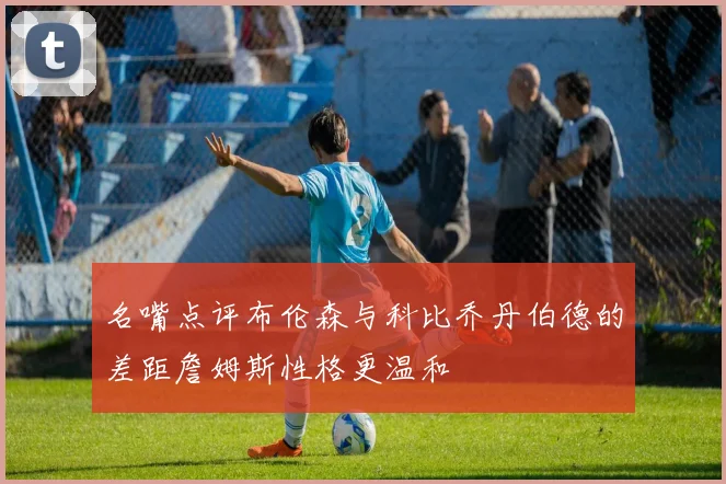 名嘴点评布伦森与科比乔丹伯德的差距詹姆斯性格更温和