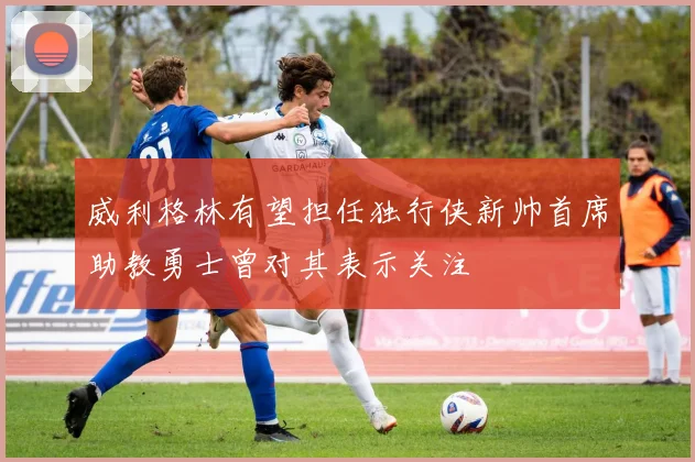 威利格林有望担任独行侠新帅首席助教勇士曾对其表示关注
