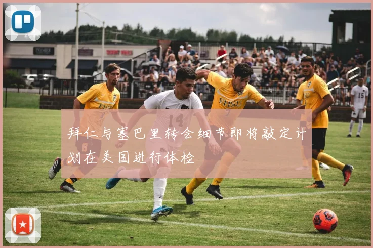 拜仁与塞巴里转会细节即将敲定计划在美国进行体检