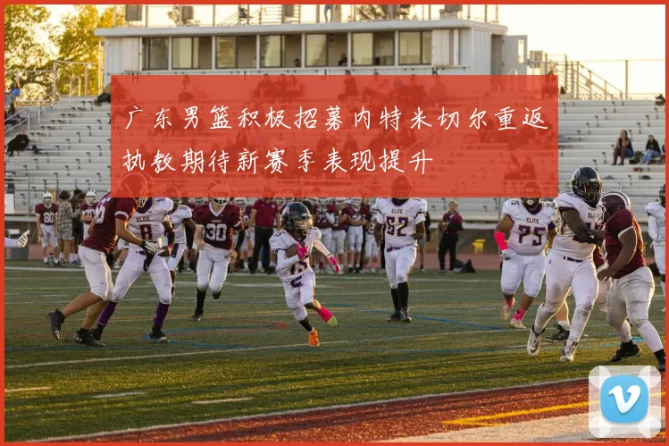 广东男篮积极招募内特米切尔重返执教期待新赛季表现提升