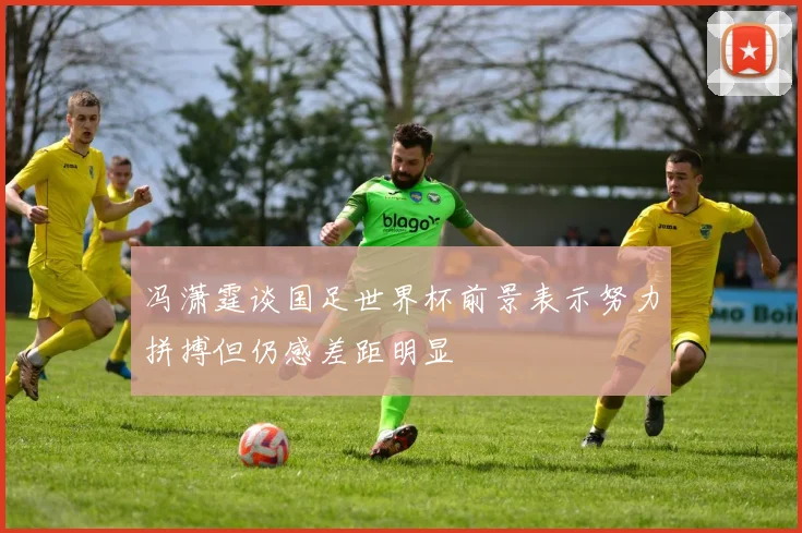 冯潇霆谈国足世界杯前景表示努力拼搏但仍感差距明显