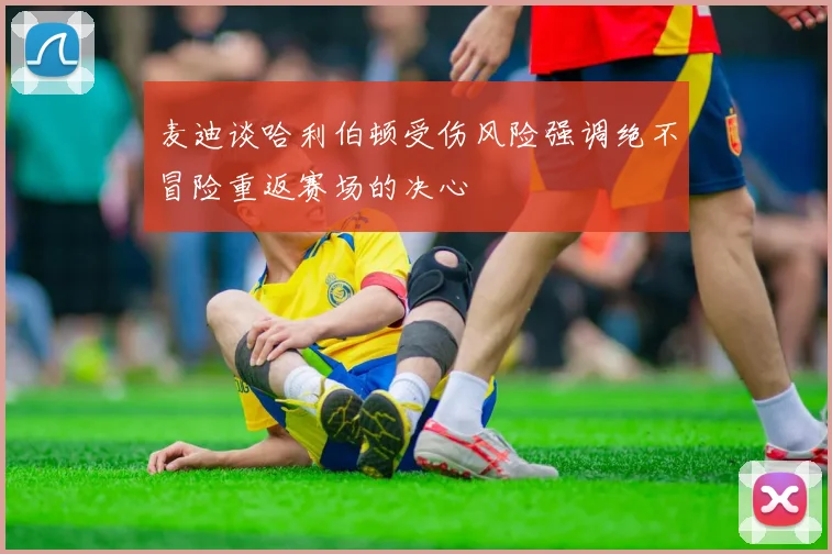 麦迪谈哈利伯顿受伤风险强调绝不冒险重返赛场的决心