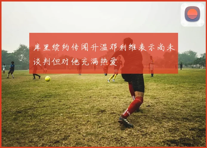 库里续约传闻升温邓利维表示尚未谈判但对他充满热爱